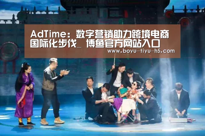 AdTime:数字营销助力跨境电商国际化步伐_ 博鱼官方网站入口(图2) 博鱼体育平台